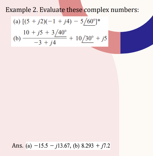 Example 2. Evaluate these complex numbers:
(a) [(5 + j2)(−1 + j4) − 5/60°]*
10 + j5 + 3/40°
-3 + j4
(b)
+ 10/30° +j5
Ans. (a) -15.5-j13.67, (b) 8.293 + j7.2