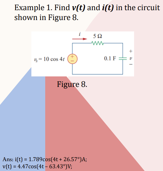 Example 1. Find v(t) and i(t) in the circuit
shown in Figure 8.
v = 10 cos 4t
Figure 8.
Ans: i(t) = 1.789cos(4t+ 26.57°)A;
v(t) = 4.47cos(4t-63.43°)V;
592
0.1 F
+51
V