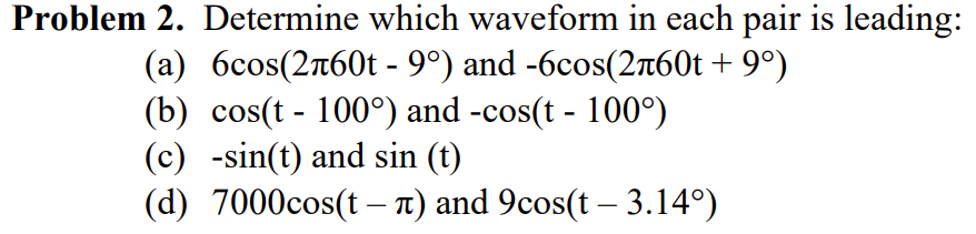 Problem 2. Determine which waveform in each pair is leading:
(a) 6сos(2л60t - 9°) and -6cos(2л60t +9°)
(b) cos(t-100°) and -cos(t - 100°)
(c) -sin(t) and sin (t)
(d) 7000cos(t - л) and 9cos(t - 3.14°)