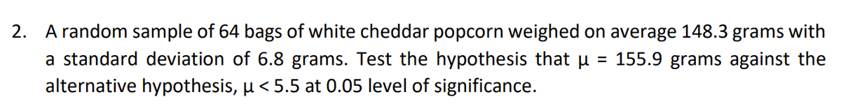 2. A random sample of 64 bags of white cheddar popcorn weighed on average 148.3 grams with
a standard deviation of 6.8 grams. Test the hypothesis that µ = 155.9 grams against the
alternative hypothesis, µ< 5.5 at 0.05 level of significance.