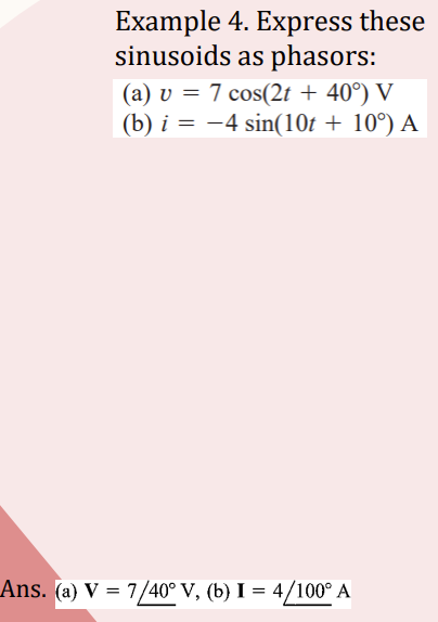 Example 4. Express these
sinusoids as phasors:
(a) v = 7 cos(2t + 40°) V
(b) i = -4 sin(10t + 10°) A
Ans. (a) V = 7/40° V, (b) I = 4/100° A