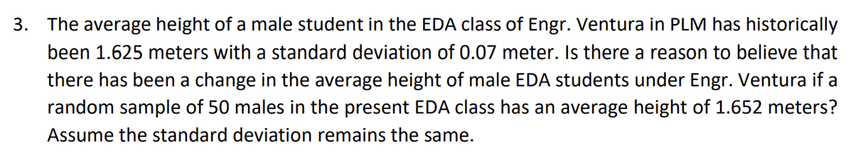 3. The average height of a male student in the EDA class of Engr. Ventura in PLM has historically
been 1.625 meters with a standard deviation of 0.07 meter. Is there a reason to believe that
there has been a change in the average height of male EDA students under Engr. Ventura if a
random sample of 50 males in the present EDA class has an average height of 1.652 meters?
Assume the standard deviation remains the same.