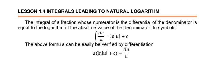 LESSON 1.4 INTEGRALS LEADING TO NATURAL LOGARITHM
The integral of a fraction whose numerator is the differential of the denominator is
equal to the logarithm of the absolute value of the denominator. In symbols:
* du
= Inlul +c
u
The above formula can be easily be verified by differentiation
du
d(In|u| +c) = -
и
