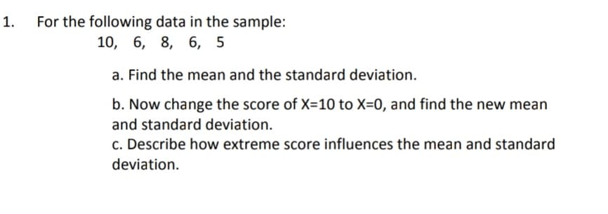 1.
For the following data in the sample:
10, 6, 8, 6, 5
a. Find the mean and the standard deviation.
b. Now change the score of X=10 to X=0, and find the new mean
and standard deviation.
c. Describe how extreme score influences the mean and standard
deviation.
