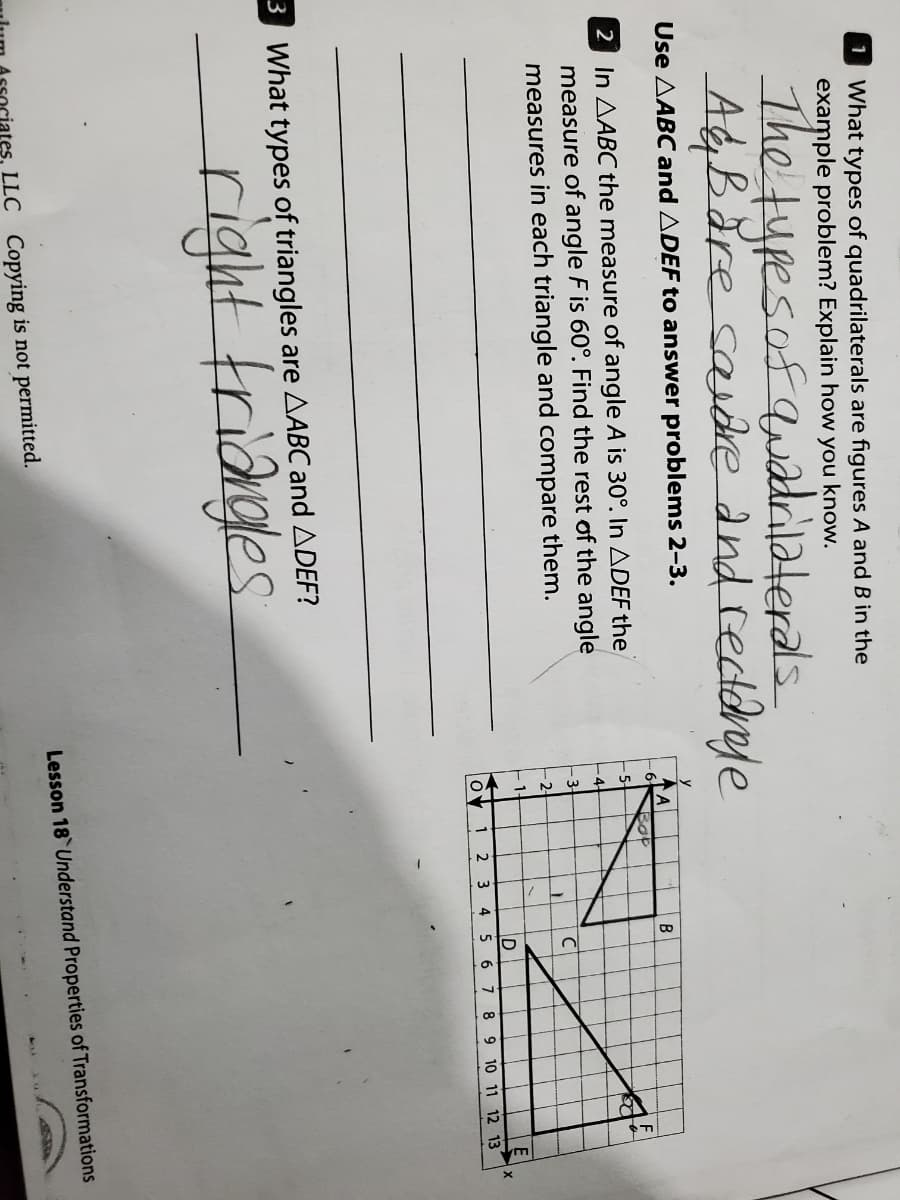 1 What types of quadrilaterals are figures A and B in the
example problem? Explain how you know.
The tupesof quadilaterals.
A&Băre savdre and reddrye
Use AABC and ADEF to answer problems 2-3.
A
6-
B
2 In AABC the measure of angle A is 30°. In ADEF the
measure of angle F is 60°. Find the rest of the angle
measures in each triangle and compare them.
4-
-3
2
1
2
4 5 6 7 8 9 10 11 12 13
3 What types of triangles are AABC and ADEF?
right friðgles
Lesson 18 Understand Properties of Transformations
LLC Copying is not permitted.
