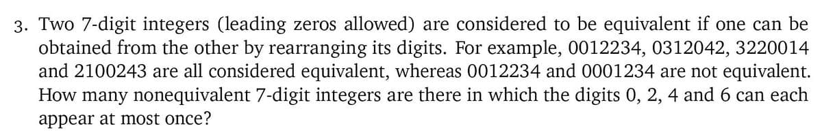 3. Two 7-digit integers (leading zeros allowed) are considered to be equivalent if one can be
obtained from the other by rearranging its digits. For example, 0012234, 0312042, 3220014
and 2100243 are all considered equivalent, whereas 0012234 and 0001234 are not equivalent.
How many nonequivalent 7-digit integers are there in which the digits 0, 2, 4 and 6 can each
appear at most once?