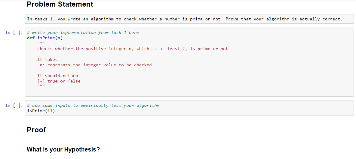 Problem Statement
In tasks 1, you wrote an algorithm to check whether a number is prime or not. Prove that your algorithm is actually correct.
In [ ]: # write your implementation from Task 1 here
def isPrime(n):
checks whether the positive integer n, which is at least 2, is prime or not
It takes
n: represnts the integer value to be checked
It should return
[-1 true or false
In [ ]: # use some inputs to empirically test your algorithm
isPrime(11)
Proof
What is your Hypothesis?
