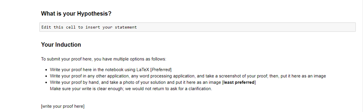 What is your Hypothesis?
Edit this cell to insert your statement
Your Induction
To submit your proof here, you have multiple options as follows:
• Write your proof here in the notebook using LaTeX [Preferred]
• Write your proof in any other application, any word processing application, and take a screenshot of your proof; then, put it here as an image
Write your proof by hand, and take a photo of your solution and put it here as an image [least preferred]
Make sure your write is clear enough; we would not return to ask for a clarification.
[write your proof here]
