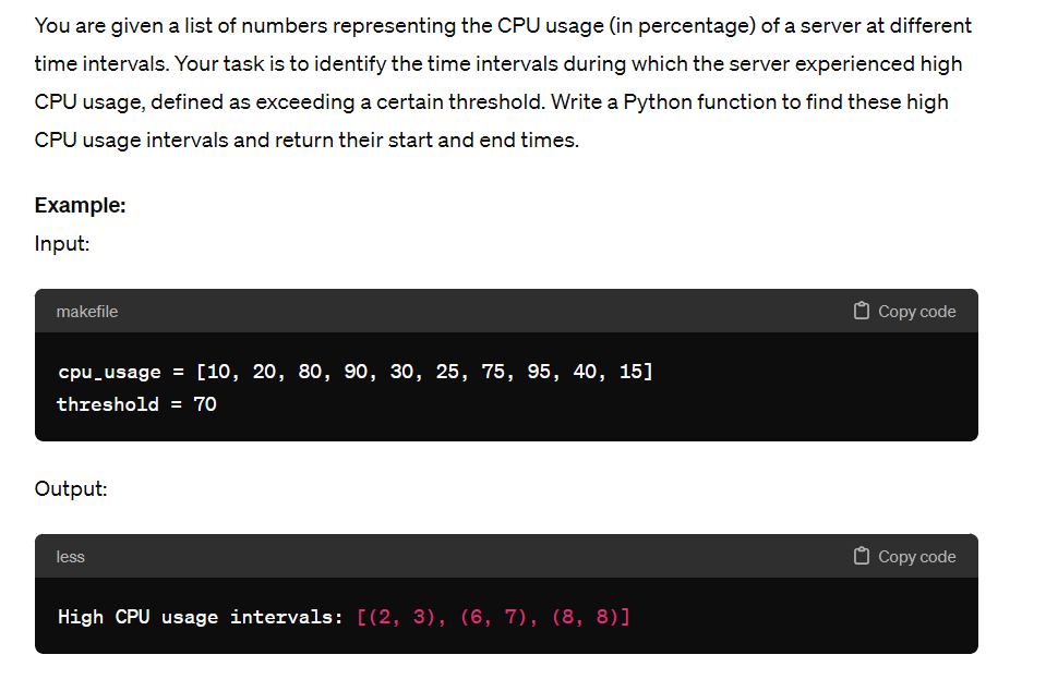 You are given a list of numbers representing the CPU usage (in percentage) of a server at different
time intervals. Your task is to identify the time intervals during which the server experienced high
CPU usage, defined as exceeding a certain threshold. Write a Python function to find these high
CPU usage intervals and return their start and end times.
Example:
Input:
makefile
cpu_usage = [10, 20, 80, 90, 30, 25, 75, 95, 40, 15]
threshold = 70
Output:
less
High CPU usage intervals: [(2, 3), (6, 7), (8, 8)]
Copy code
Copy code