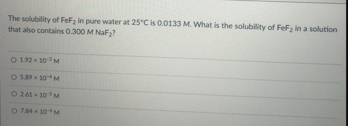 The solubility of FeF2 in pure water at 25°C is 0.0133 M. What is the solubility of FeF2 in a solution
that also contains 0.300 M NaF2?
O 1.92 x 10-3 M
O 5.89 x 10-4 M
O 2.61 x 10-5 M
O 7.84 x 10-6M
