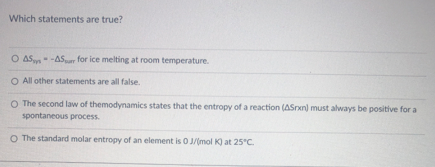 Which statements are true?
O ASsys = -ASgurr for ice melting at room temperature.
O All other statements are all false.
O The second law of themodynamics states that the entropy of a reaction (ASrxn) must always be positive for a
spontaneous process.
O The standard molar entropy of an element is 0 J/(mol K) at 25°C.
