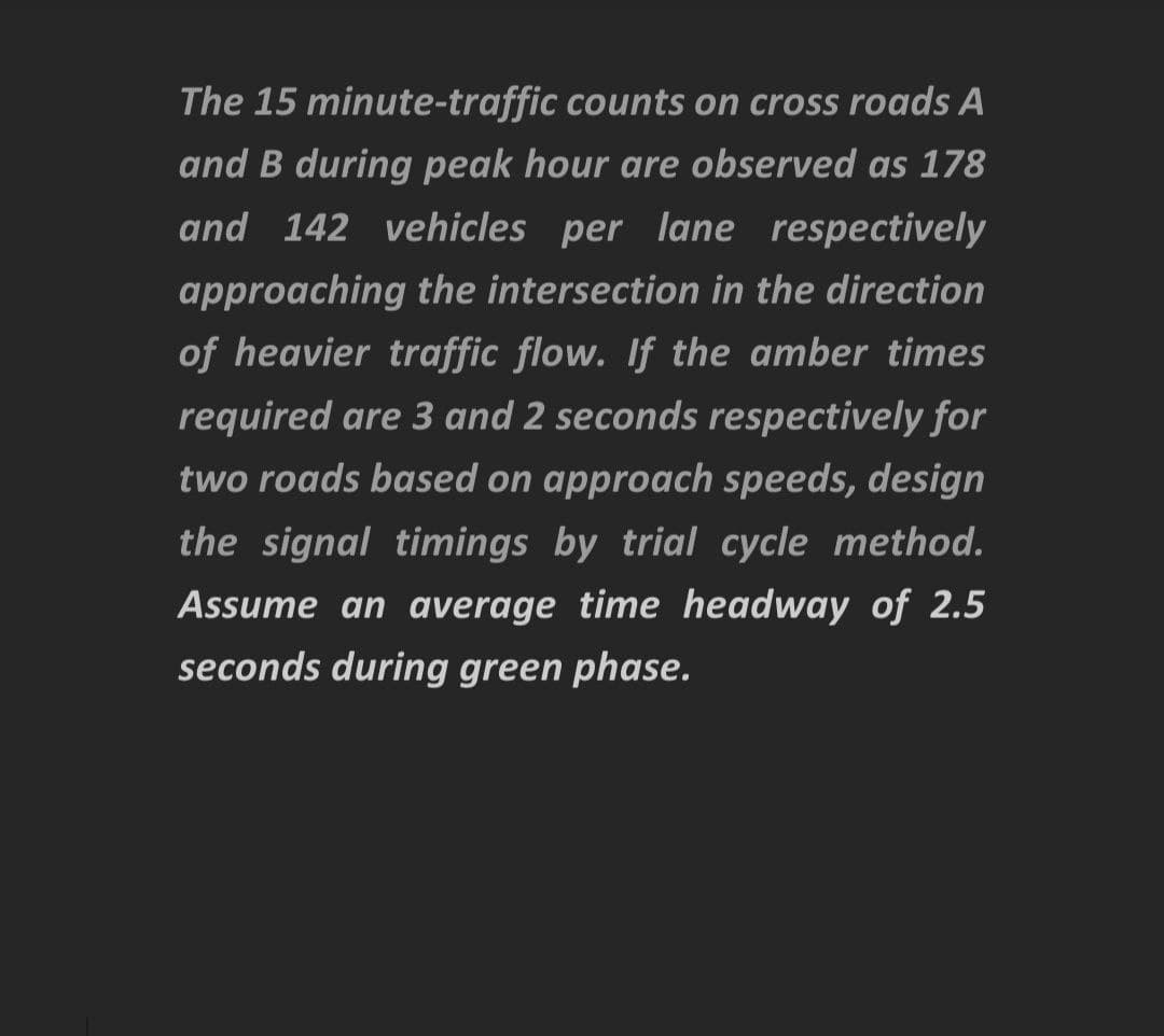 The 15 minute-traffic counts on cross roads A
and B during peak hour are observed as 178
and 142 vehicles per lane respectively
approaching the intersection in the direction
of heavier traffic flow. If the amber times
required are 3 and 2 seconds respectively for
two roads based on approach speeds, design
the signal timings by trial cycle method.
Assume an average time headway of 2.5
seconds during green phase.
