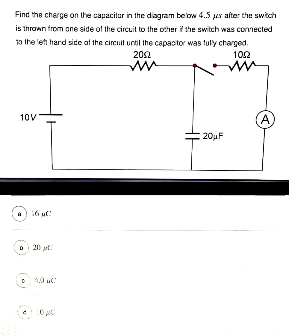 Find the charge on the capacitor in the diagram below 4.5 µs after the switch
is thrown from one side of the circuit to the other if the switch was connected
to the left hand side of the circuit until the capacitor was fully charged.
20Ω
10Ω
10V
A
20µF
a
16 иС
b
20 µC
4.0 µC
d
10 µC
