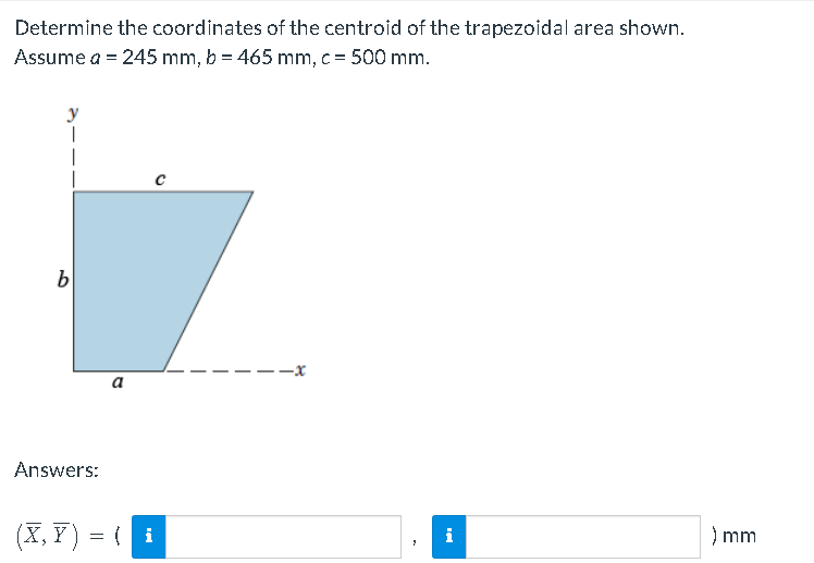 Determine the coordinates of the centroid of the trapezoidal area shown.
Assume a = 245 mm, b = 465 mm, c = 500 mm.
y
1
i
b
a
Answers:
(X,Y) = { i
) mm