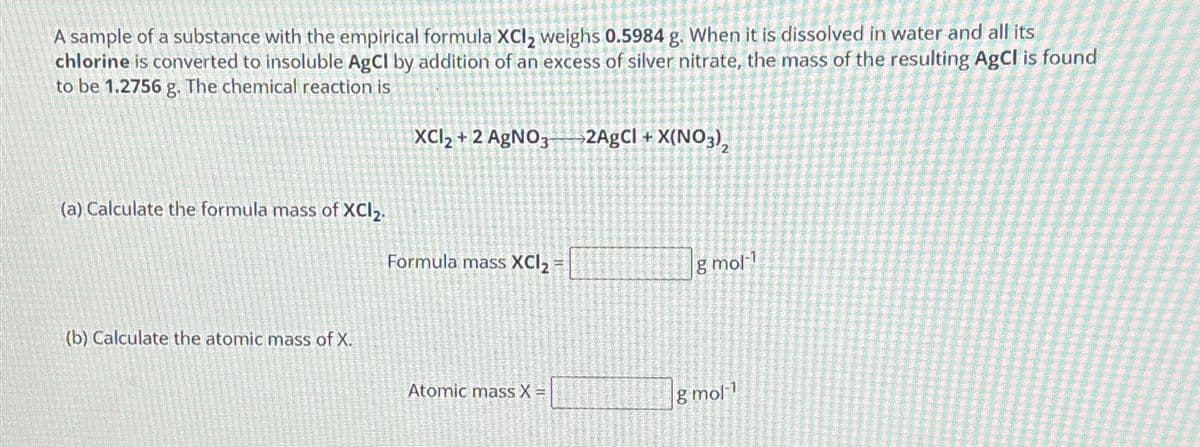 A sample of a substance with the empirical formula XCl₂ weighs 0.5984 g. When it is dissolved in water and all its
chlorine is converted to insoluble AgCl by addition of an excess of silver nitrate, the mass of the resulting AgCl is found
to be 1.2756 g. The chemical reaction is
(a) Calculate the formula mass of XCI2.
(b) Calculate the atomic mass of X.
XCI2+2 AgNO3 →2AgCl + X(NO3)₂
Formula mass XCI₂ =
Atomic mass X =
g mol-1
g mol-1