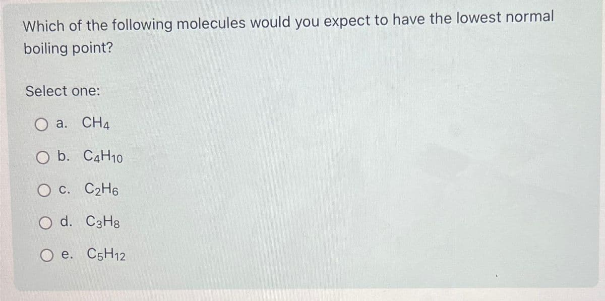 Which of the following molecules would you expect to have the lowest normal
boiling point?
Select one:
O a. CHA
O b. C4H10
O c. C₂H6
O d. C3H8
O e. C5H12