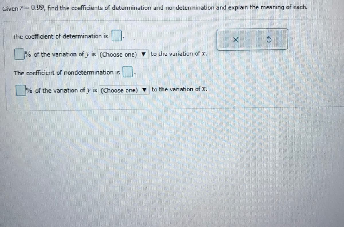 Given 7= 0.99, find the coefficients of determination and nondetermination and explain the meaning of each.
The coefficient of determination is |
|% of the variation of y is (Choose one) v to the variation of x.
The coefficient of nondetermination is
% of the variation of y is (Choose one) to the variation of x.
