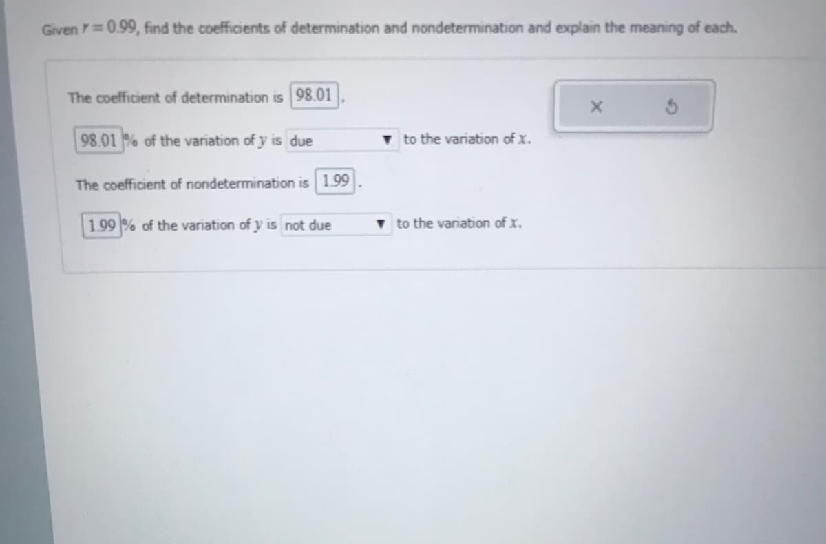 Given =0.99, find the coefficients of determination and nondetermination and explain the meaning of each.
The coefficient of determination is 98.01
98.01 % of the variation of y is due
v to the variation of x.
The coefficient of nondetermination is 1.99
1.99 % of the variation of y is not due
v to the variation of x.
