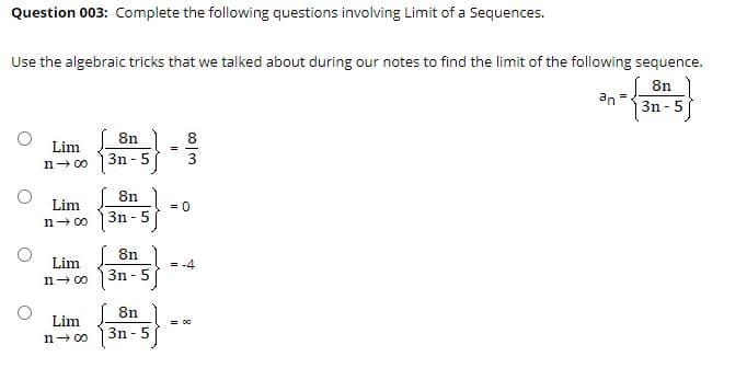 Question 003: Complete the following questions involving Limit of a Sequences.
Use the algebraic tricks that we talked about during our notes to find the limit of the following sequence.
8n
an
3n - 5
8n
8
Lim
%3!
3n - 5
3
n- 00
( 8n
Lim
= 0
3n - 5
n- 00
8n
Lim
= -4
3n - 5
n- 00
8n )
3n - 5
Lim
= o0
n- 00
