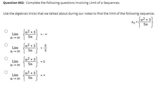 Question 002: Complete the following questions involving Limit of a Sequences.
Use the algebraic tricks that we talked about during our notes to find the limit of the following sequence.
(n2 + 3
an
5n
[n² + 3
Lim
= - 00
5n
n- 00
n2 + 3
Lim
5n
n- 00
n2 + 3
Lim
n- 00
= 0
5n
n2 + 3
Lim
= 00
5n
n- 00
