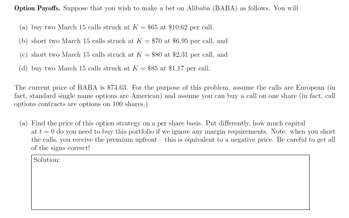 Option Payoffs. Suppose that you wish to make a bet on Alibaba (BABA) as follows. You will
(a) buy two March 15 calls struck at K = $65 at $10.62 per call.
(b) short two March 15 calls struck at K
$70 at $6.95 per call, and
=
and
(c) short two March 15 calls struck at K
$80 at $2.31 per call,
=
(d) buy two March 15 calls struck at K = $85 at $1.17 per call.
The current price of BABA is $74.63. For the purpose of this problem, assume the calls are European (in
fact, standard single name options are American) and assume you can buy a call on one share (in fact, call
options contracts are options on 100 shares.)
(a) Find the price of this option strategy on a per share basis. Put differently, how much capital
at t
=
0 do you need to buy this portfolio if we ignore any margin requirements. Note: when you short
the calls, you receive the premium upfront - this is equivalent to a negative price. Be careful to get all
of the signs correct!
Solution: