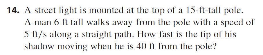 14. A street light is mounted at the top of a 15-ft-tall pole.
A man 6 ft tall walks away from the pole with a speed of
5 ft/s along a straight path. How fast is the tip of his
shadow moving when he is 40 ft from the pole?