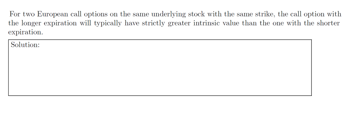 For two European call options on the same underlying stock with the same strike, the call option with
the longer expiration will typically have strictly greater intrinsic value than the one with the shorter
expiration.
Solution: