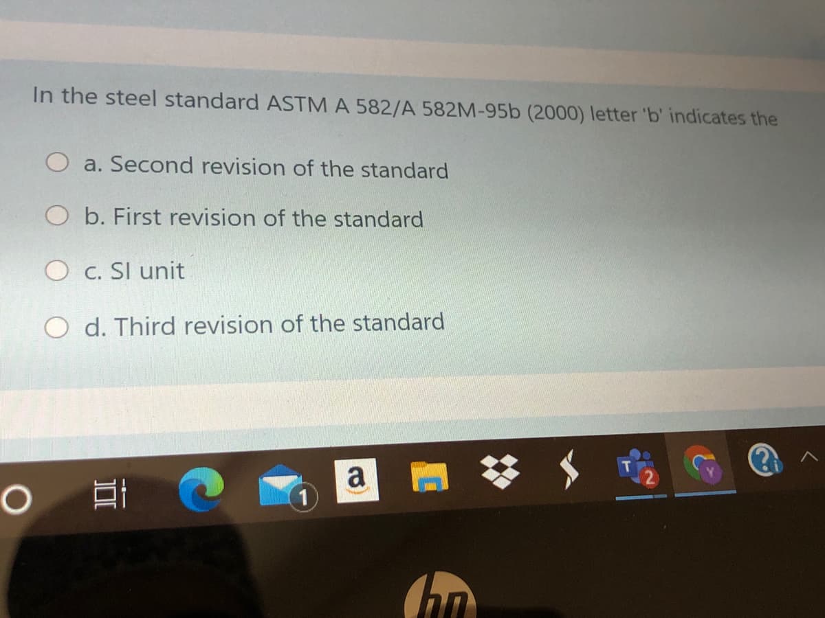 In the steel standard ASTM A 582/A 582M-95b (2000) letter 'b' indicates the
O a. Second revision of the standard
O b. First revision of the standard
O c. SI unit
O d. Third revision of the standard
a
