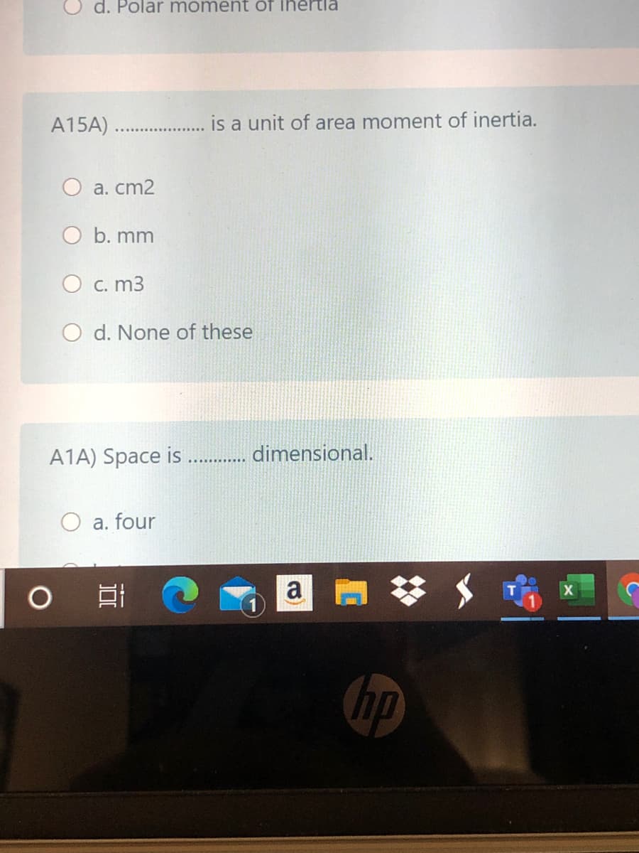 d. Polar moment öf ihertia
A15A)
is a unit of area moment of inertia.
O a. cm2
O b. mm
O c. m3
O d. None of these
A1A) Space is . dimensional.
O a. four
a
hp
