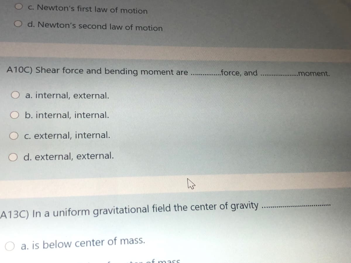 O c. Newton's first law of motion
O d. Newton's second law of motion
A10C) Shear force and bending moment are
..force, and
.moment.
.......
a. internal, external.
b. internal, internal.
O c. external, internal.
O d. external, external.
A13C) In a uniform gravitational field the center of gravity
O a. is below center of mass.
f mass
