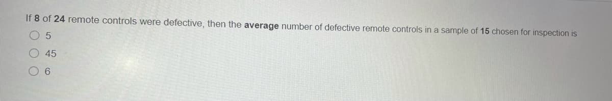 If 8 of 24 remote controls were defective, then the average number of defective remote controls in a sample of 15 chosen for inspection is
O 5
45
