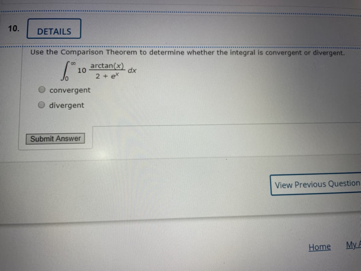 10.
DETAILS
Use the Comparison Theorem to determine whether the integral is convergent or divergent.
arctan(x)
10
dx
2 + e
convergent
divergent
Submit Answer
View Previous Question
Home
My A
