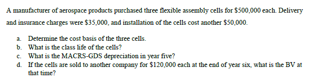 A manufacturer of aerospace products purchased three flexible assembly cells for $500,000 each. Delivery
and insurance charges were $35,000, and installation of the cells cost another $50,000.
a. Determine the cost basis of the three cells.
b. What is the class life of the cells?
c. What is the MACRS-GDS depreciation in year five?
d.
If the cells are sold to another company for $120,000 each at the end of year six, what is the BV at
that time?