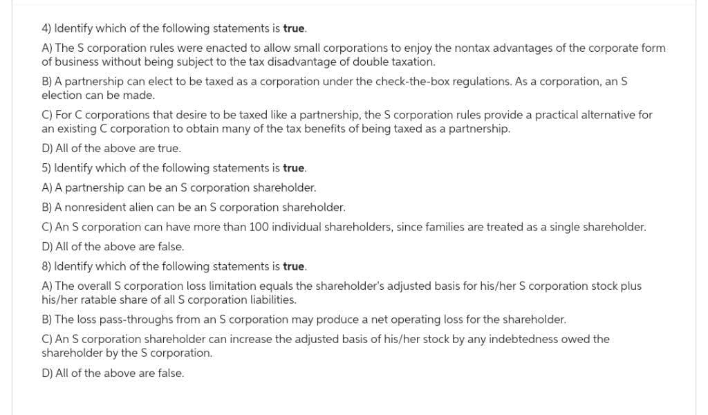 4) Identify which of the following statements is true.
A) The S corporation rules were enacted to allow small corporations to enjoy the nontax advantages of the corporate form
of business without being subject to the tax disadvantage of double taxation.
B) A partnership can elect to be taxed as a corporation under the check-the-box regulations. As a corporation, an S
election can be made.
C) For C corporations that desire to be taxed like a partnership, the S corporation rules provide a practical alternative for
an existing C corporation to obtain many of the tax benefits of being taxed as a partnership.
D) All of the above are true.
5) Identify which of the following statements is true.
A) A partnership can be an S corporation shareholder.
B) A nonresident alien can be an S corporation shareholder.
C) An S corporation can have more than 100 individual shareholders, since families are treated as a single shareholder.
D) All of the above are false.
8) Identify which of the following statements is true.
A) The overall S corporation loss limitation equals the shareholder's adjusted basis for his/her S corporation stock plus
his/her ratable share of all S corporation liabilities.
The loss pass-throughs from an S
oration may produce a net operating loss for the shareholder.
C) An S corporation shareholder can increase the adjusted basis of his/her stock by any indebtedness owed the
shareholder by the S corporation.
D) All of the above are false.