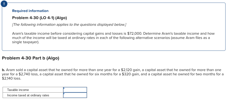 Required information
Problem 4-30 (LO 4-1) (Algo)
[The following information applies to the questions displayed below.]
Aram's taxable income before considering capital gains and losses is $72,000. Determine Aram's taxable income and how
much of the income will be taxed at ordinary rates in each of the following alternative scenarios (assume Aram files as a
single taxpayer).
Problem 4-30 Part b (Algo)
b. Aram sold a capital asset that he owned for more than one year for a $2,120 gain, a capital asset that he owned for more than one
year for a $2,740 loss, a capital asset that he owned for six months for a $320 gain, and a capital asset he owned for two months for a
$2,140 loss.
Taxable income
Income taxed at ordinary rates