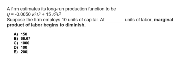 A firm estimates its long-run production function to be
Q = -0.0050 K³L³ + 15 K²L²
Suppose the firm employs 10 units of capital. At
product of labor begins to diminish.
A) 150
B) 66.67
C) 1000
D) 100
E) 200
I
units of labor, marginal