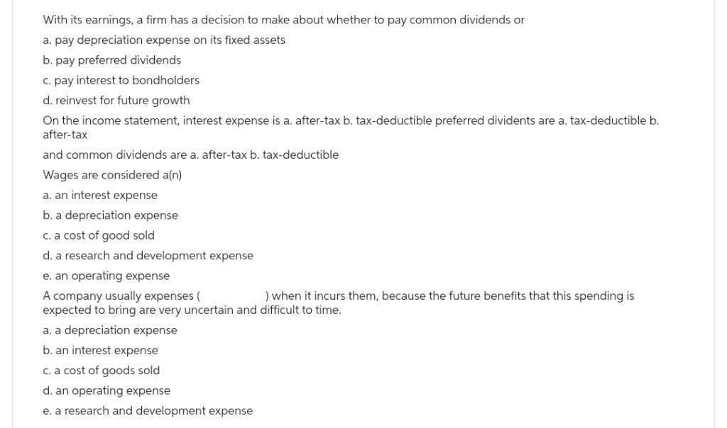 With its earnings, a firm has a decision to make about whether to pay common dividends or
a. pay depreciation expense on its fixed assets
b. pay preferred dividends
c. pay interest to bondholders
d. reinvest for future growth
On the income statement, interest expense is a. after-tax b. tax-deductible preferred dividents are a. tax-deductible b.
after-tax
and common dividends are a. after-tax b. tax-deductible
Wages are considered a(n)
a. an interest expense
b. a depreciation expense
c. a cost of good sold
d. a research and development expense
e. an operating expense
A company usually expenses (
) when it incurs them, because the future benefits that this spending is
expected to bring are very uncertain and difficult to time.
a. a depreciation expense
b. an interest expense
c. a cost of goods sold
d. an operating expense
e. a research and development expense