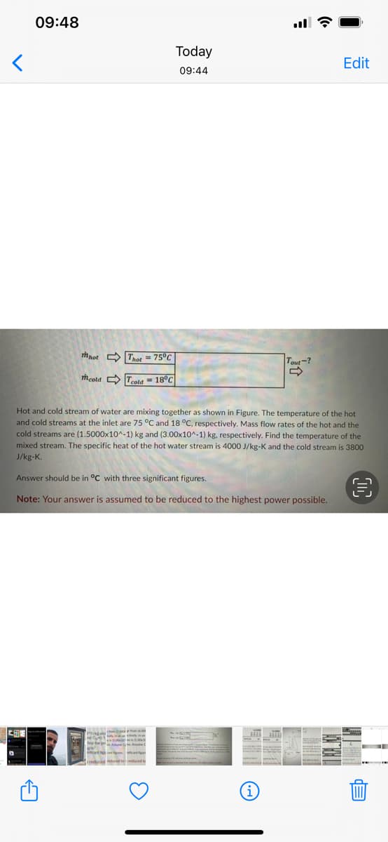 09:48
Today
Edit
09:44
mnot Tret = 75°C
Tout-?
mcold O Tcold - 18°C
Hot and cold stream of water are mixing together as shown in Figure. The temperature of the hot
and cold streams at the inlet are 75 °C and 18 °C, respectively. Mass flow rates of the hot and the
cold streams are (1.5000x10^-1) kg and (3.00x10^-1) kg, respectively. Find the temperature of the
mixed stream. The specific heat of the hot water stream is 4000 J/kg-K and the cold stream is 3800
J/kg-K.
Answer should be in °C with three significant figures.
Note: Your answer is assumed to be reduced to the highest power possible.
