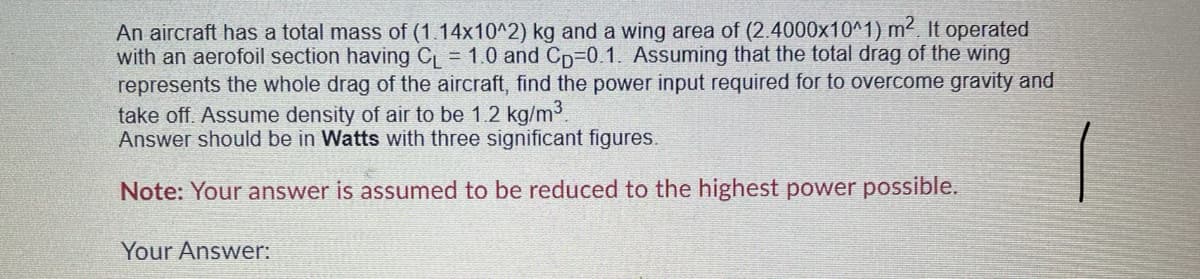 An aircraft has a total mass of (1.14x10^2) kg and a wing area of (2.4000x10^1) m² It operated
with an aerofoil section having CL = 1.0 and Cp-0.1. Assuming that the total drag of the wing
represents the whole drag of the aircraft, find the power input required for to overcome gravity and
take off. Assume density of air to be 1.2 kg/m3.
Answer should be in Watts with three significant figures.
Note: Your answer is assumed to be reduced to the highest power possible.
Your Answer:
