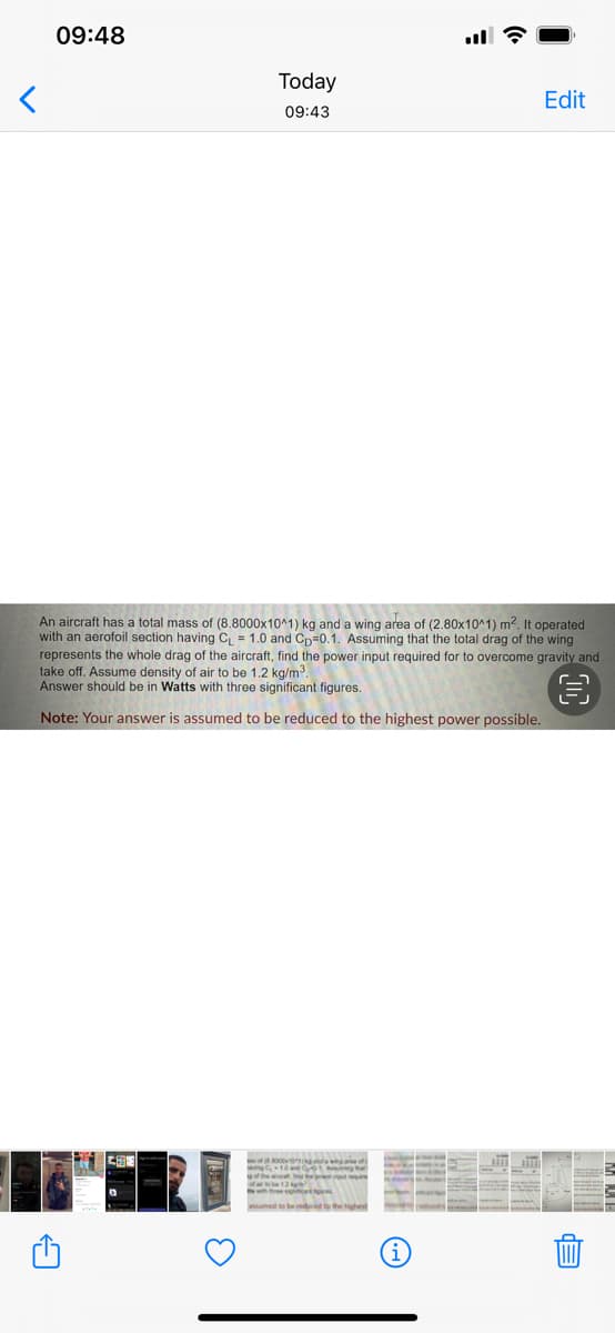 09:48
Today
Edit
09:43
An aircraft has a total mass of (8.8000x10^1) kg and a wing area of (2.80x10^1) m?. It operated
with an aerofoil section having C, = 1.0 and Cn=0.1. Assuming that the total drag of the wing
represents the whole drag of the aircraft, find the power input required for to overcome gravity and
take off. Assume density of air to be 1.2 kg/m?.
Answer should be in Watts with three significant figures.
Note: Your answer is assumed to be reduced to the highest power possible.
i
