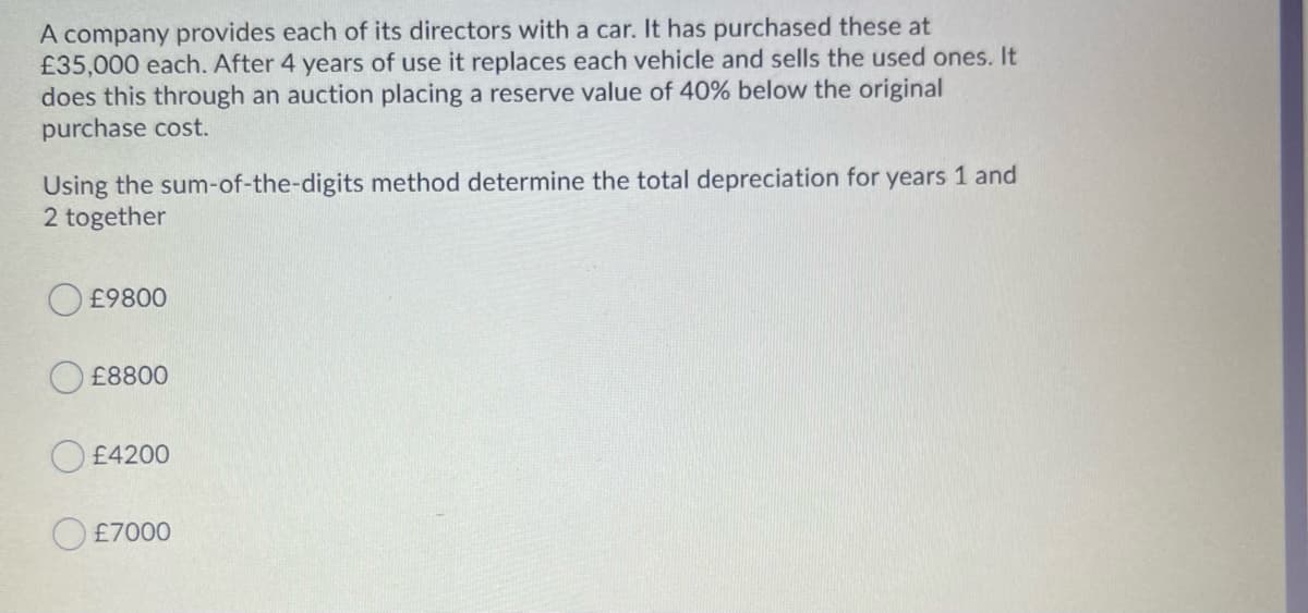 A company provides each of its directors with a car. It has purchased these at
£35,000 each. After 4 years of use it replaces each vehicle and sells the used ones. It
does this through an auction placing a reserve value of 40% below the original
purchase cost.
Using the sum-of-the-digits method determine the total depreciation for years 1 and
2 together
£9800
£8800
£4200
O £7000
