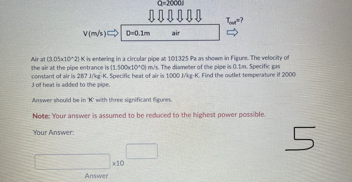 Q=2000J
Tou=?
V(m/s) D=D0.1m
air
Air at (3.05x10^2) K is entering in a circular pipe at 101325 Pa as shown in Figure. The velocity of
the air at the pipe entrance is (1.500x10^0) m/s. The diameter of the pipe is 0.1m. Specific gas
constant of air is 287 J/kg-K. Specific heat of air is 1000 J/kg-K. Find the outlet temperature if 2000
J of heat is added to the pipe.
Answer should be in 'K' with three significant figures.
Note: Your answer is assumed to be reduced to the highest power possible.
Your Answer:
x10
Answer
