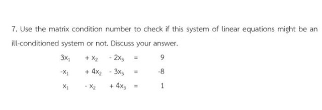 7. Use the matrix condition number to check if this system of linear equations might be an
ill-conditioned system or not. Discuss your answer.
3x:
+ X2 - 2x3
Ix-
+ 4x2
3x3
-8
%3D
X1
- X2
+ 4x, =
1
