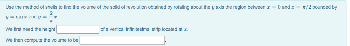 Use the method of shells to find the volume of the solid of revolution obtained by rotating about the y axis the region between = 0 and x = T/2 bounded by
y = sin x and y = - x.
We first need the height
of a vertical infinitesimal strip located at x.
We then compute the volume to be
