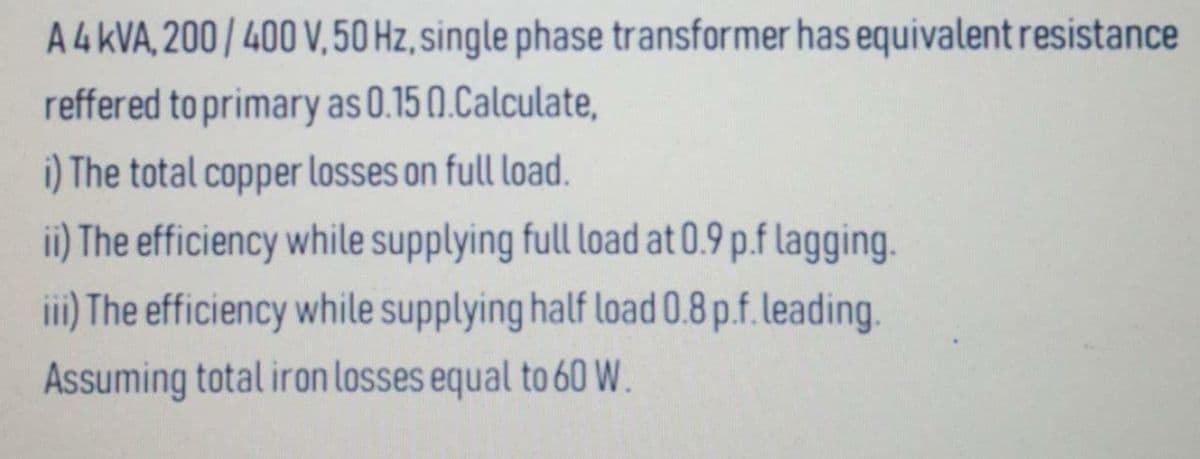 A4 KVA, 200/400 V,50 Hz, single phase transformer has equivalent resistance
reffered to primary as 0.15 (0.Calculate,
i) The total copper losses on full load.
ii) The efficiency while supplying full load at 0.9 p.f lagging.
iii) The efficiency while supplying half load 0.8 p.f. leading.
Assuming total iron losses equal to 60W.
