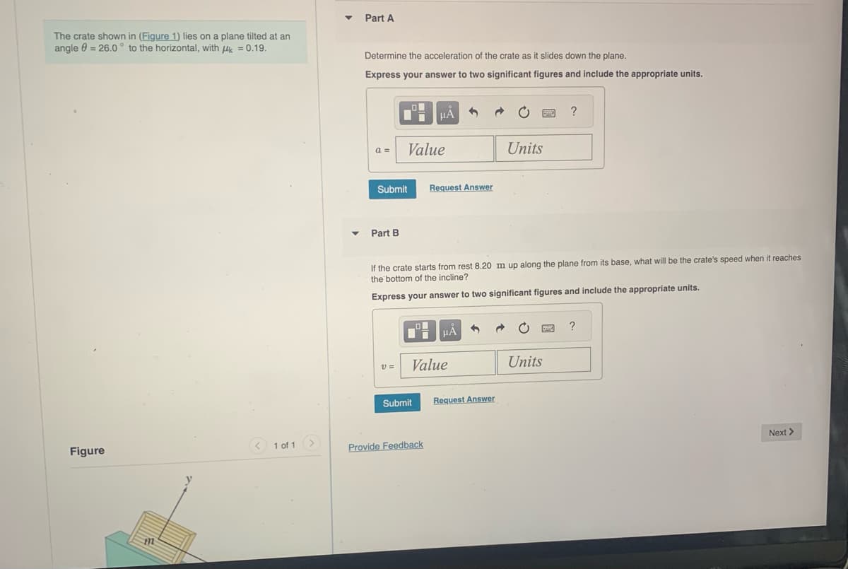 The crate shown in (Figure 1) lies on a plane tilted at an
angle = 26.0° to the horizontal, with = 0.19.
Figure
112
1 of 1
▼
Part A
Determine the acceleration of the crate as it slides down the plane.
Express your answer to two significant figures and include the appropriate units.
a =
Submit
Part B
Value
V=
μA
Submit
Request Answer
17 μÀ
Value
Provide Feedback
If the crate starts from rest 8.20 m up along the plane from its base, what will be the crate's speed when it reaches
the bottom of the incline?
Express your answer to two significant figures and include the appropriate units.
1
Request Answer
www.
Units
Units
?
p
?
Next >