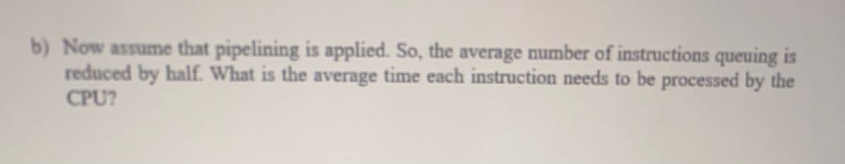 b) Now assume that pipelining is applied. So, the average number of instructions queuing is
reduced by half. What is the average time each instruction needs to be processed by the
CPU?