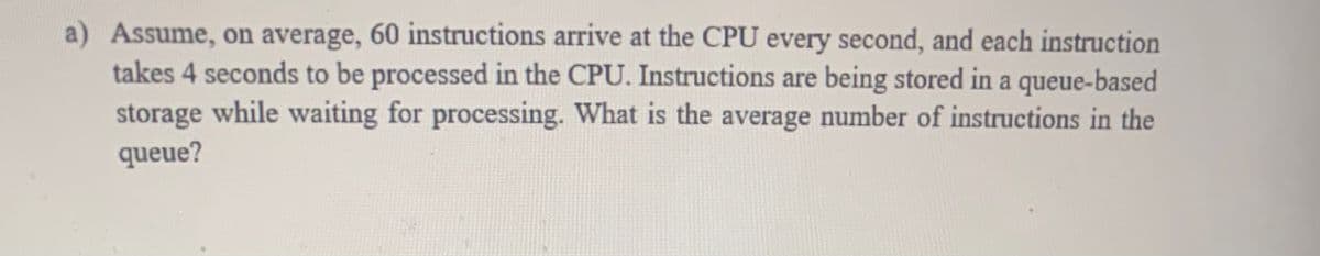 a) Assume, on average, 60 instructions arrive at the CPU every second, and each instruction
takes 4 seconds to be processed in the CPU. Instructions are being stored in a queue-based
storage while waiting for processing. What is the average number of instructions in the
queue?