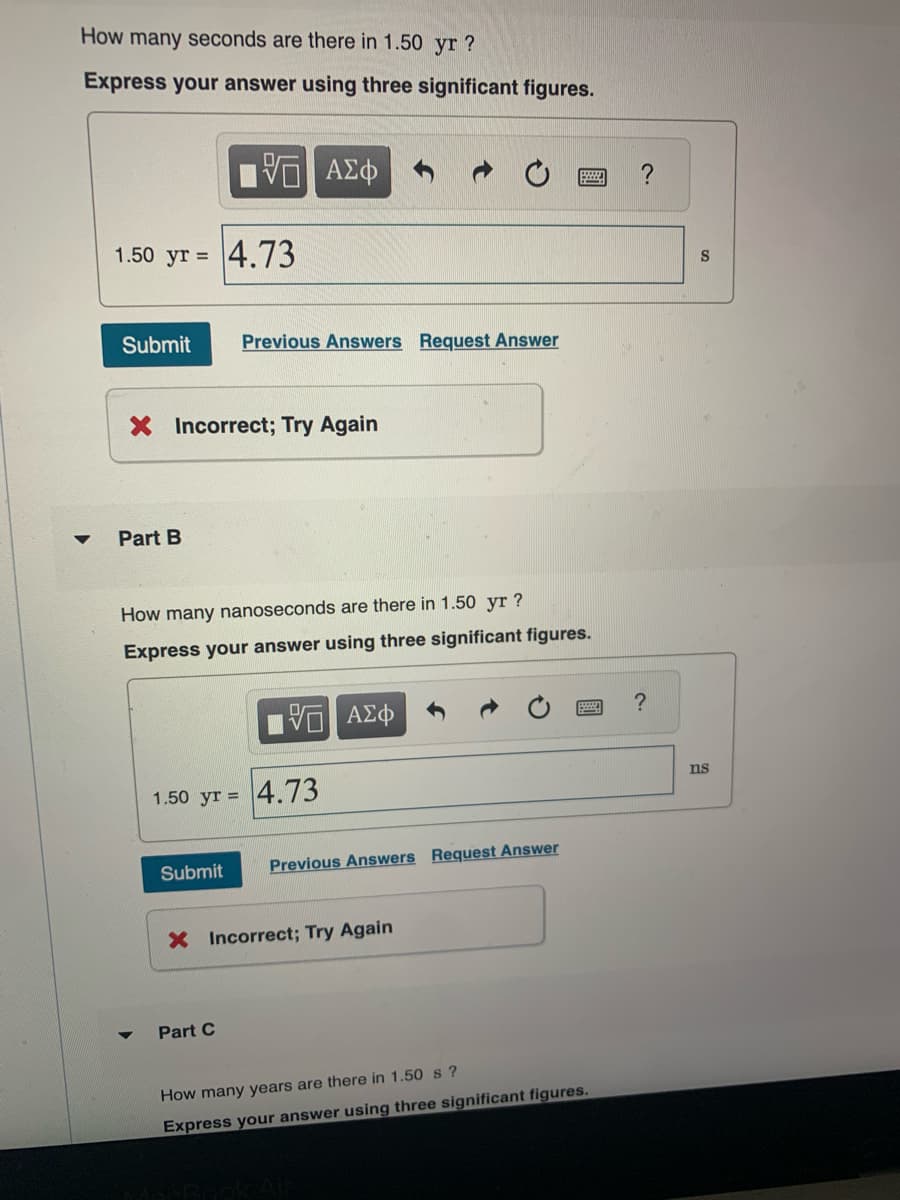 How many seconds are there in 1.50 yr ?
Express your answer using three significant figures.
▼
1.50 yr = 4.73
Submit
Part B
5 ΑΣΦ
X Incorrect; Try Again
Previous Answers Request Answer
How many nanoseconds are there in 1.50 yr?
Express your answer using three significant figures.
V ΑΣΦ
Submit
1.50 yr = 4.73
Part C
Previous Answers Request Answer
X Incorrect; Try Again
How many years are there in 1.50 s?
Express your answer using three significant figures.
?
?
S
ns