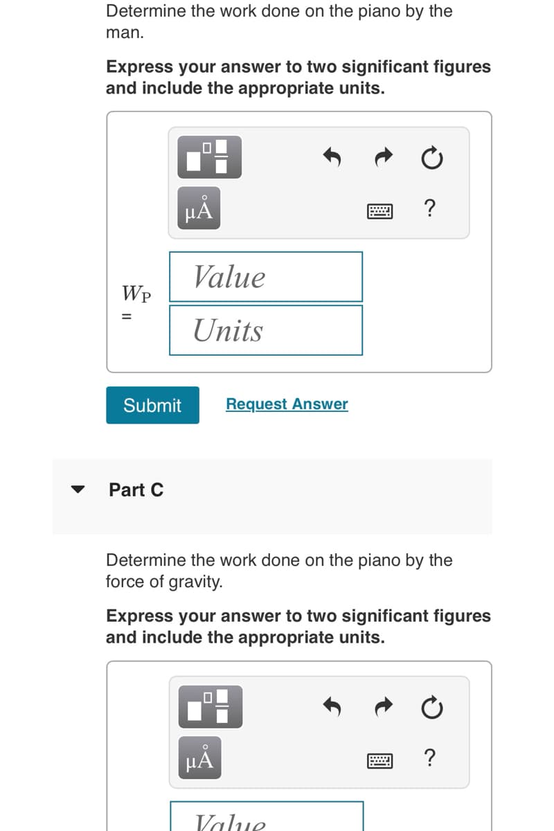 Determine the work done on the piano by the
man.
Express your answer to two significant figures
and include the appropriate units.
WP
=
0
Part C
µÅ
Value
Units
Submit Request Answer
Determine the work done on the piano by the
force of gravity.
?
Express your answer to two significant figures
and include the appropriate units.
HÅ
Value
?